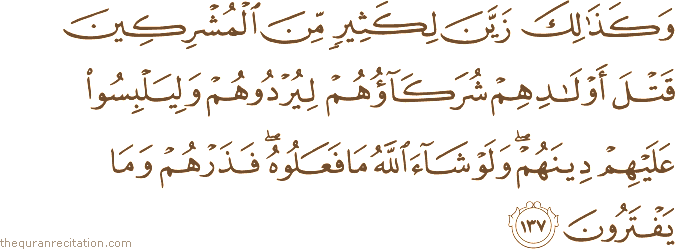 وَكَذَٰلِكَ زَيَّنَ لِكَثِيرٍ مِنَ الْمُشْرِكِينَ قَتْلَ أَوْلَادِهِمْ شُرَكَاؤُهُمْ لِيُرْدُوهُمْ وَلِيَلْبِسُوا عَلَيْهِمْ دِينَهُمْ ۖ وَلَوْ شَاءَ اللَّهُ مَا فَعَلُوهُ ۖ فَذَرْهُمْ وَمَا يَفْتَرُونَ