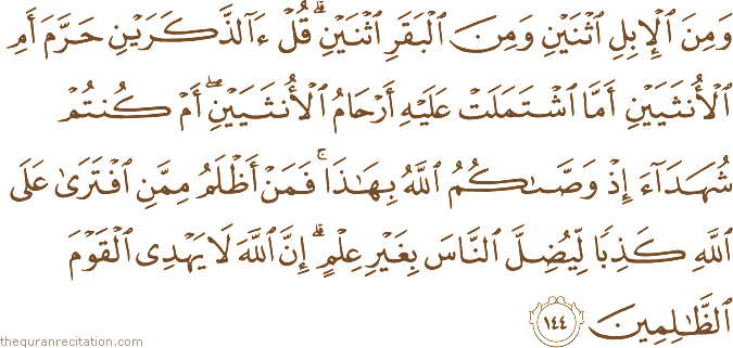وَمِنَ الْإِبِلِ اثْنَيْنِ وَمِنَ الْبَقَرِ اثْنَيْنِ ۗ قُلْ آلذَّكَرَيْنِ حَرَّمَ أَمِ الْأُنْثَيَيْنِ أَمَّا اشْتَمَلَتْ عَلَيْهِ أَرْحَامُ الْأُنْثَيَيْنِ ۖ أَمْ كُنْتُمْ شُهَدَاءَ إِذْ وَصَّاكُمُ اللَّهُ بِهَٰذَا ۚ فَمَنْ أَظْلَمُ مِمَّنِ افْتَرَىٰ عَلَى اللَّهِ كَذِبًا لِيُضِلَّ النَّاسَ بِغَيْرِ عِلْمٍ ۗ إِنَّ اللَّهَ لَا يَهْدِي الْقَوْمَ الظَّالِمِينَ