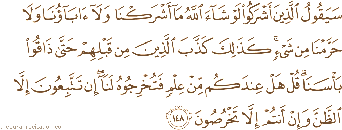سَيَقُولُ الَّذِينَ أَشْرَكُوا لَوْ شَاءَ اللَّهُ مَا أَشْرَكْنَا وَلَا آبَاؤُنَا وَلَا حَرَّمْنَا مِنْ شَيْءٍ ۚ كَذَٰلِكَ كَذَّبَ الَّذِينَ مِنْ قَبْلِهِمْ حَتَّىٰ ذَاقُوا بَأْسَنَا ۗ قُلْ هَلْ عِنْدَكُمْ مِنْ عِلْمٍ فَتُخْرِجُوهُ لَنَا ۖ إِنْ تَتَّبِعُونَ إِلَّا الظَّنَّ وَإِنْ أَنْتُمْ إِلَّا تَخْرُصُونَ