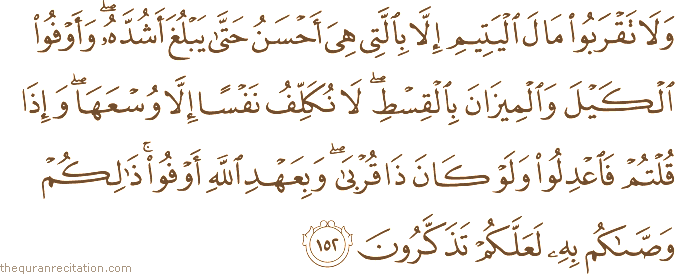 وَلَا تَقْرَبُوا مَالَ الْيَتِيمِ إِلَّا بِالَّتِي هِيَ أَحْسَنُ حَتَّىٰ يَبْلُغَ أَشُدَّهُ ۖ وَأَوْفُوا الْكَيْلَ وَالْمِيزَانَ بِالْقِسْطِ ۖ لَا نُكَلِّفُ نَفْسًا إِلَّا وُسْعَهَا ۖ وَإِذَا قُلْتُمْ فَاعْدِلُوا وَلَوْ كَانَ ذَا قُرْبَىٰ ۖ وَبِعَهْدِ اللَّهِ أَوْفُوا ۚ ذَٰلِكُمْ وَصَّاكُمْ بِهِ لَعَلَّكُمْ تَذَكَّرُونَ