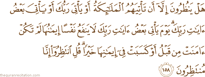 هَلْ يَنْظُرُونَ إِلَّا أَنْ تَأْتِيَهُمُ الْمَلَائِكَةُ أَوْ يَأْتِيَ رَبُّكَ أَوْ يَأْتِيَ بَعْضُ آيَاتِ رَبِّكَ ۗ يَوْمَ يَأْتِي بَعْضُ آيَاتِ رَبِّكَ لَا يَنْفَعُ نَفْسًا إِيمَانُهَا لَمْ تَكُنْ آمَنَتْ مِنْ قَبْلُ أَوْ كَسَبَتْ فِي إِيمَانِهَا خَيْرًا ۗ قُلِ انْتَظِرُوا إِنَّا مُنْتَظِرُونَ