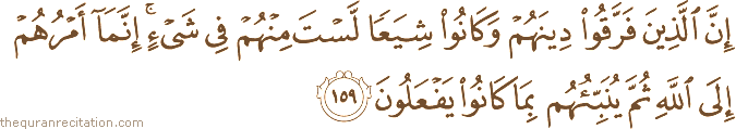 إِنَّ الَّذِينَ فَرَّقُوا دِينَهُمْ وَكَانُوا شِيَعًا لَسْتَ مِنْهُمْ فِي شَيْءٍ ۚ إِنَّمَا أَمْرُهُمْ إِلَى اللَّهِ ثُمَّ يُنَبِّئُهُمْ بِمَا كَانُوا يَفْعَلُونَ