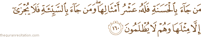 مَنْ جَاءَ بِالْحَسَنَةِ فَلَهُ عَشْرُ أَمْثَالِهَا ۖ وَمَنْ جَاءَ بِالسَّيِّئَةِ فَلَا يُجْزَىٰ إِلَّا مِثْلَهَا وَهُمْ لَا يُظْلَمُونَ