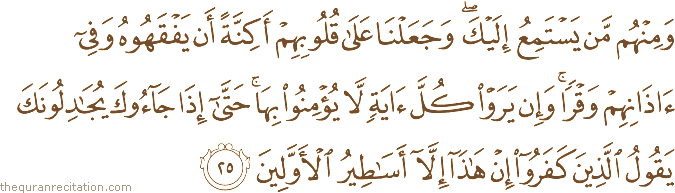 وَمِنْهُمْ مَنْ يَسْتَمِعُ إِلَيْكَ ۖ وَجَعَلْنَا عَلَىٰ قُلُوبِهِمْ أَكِنَّةً أَنْ يَفْقَهُوهُ وَفِي آذَانِهِمْ وَقْرًا ۚ وَإِنْ يَرَوْا كُلَّ آيَةٍ لَا يُؤْمِنُوا بِهَا ۚ حَتَّىٰ إِذَا جَاءُوكَ يُجَادِلُونَكَ يَقُولُ الَّذِينَ كَفَرُوا إِنْ هَٰذَا إِلَّا أَسَاطِيرُ الْأَوَّلِينَ