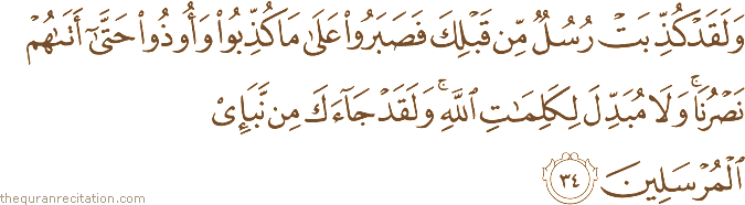 وَلَقَدْ كُذِّبَتْ رُسُلٌ مِنْ قَبْلِكَ فَصَبَرُوا عَلَىٰ مَا كُذِّبُوا وَأُوذُوا حَتَّىٰ أَتَاهُمْ نَصْرُنَا ۚ وَلَا مُبَدِّلَ لِكَلِمَاتِ اللَّهِ ۚ وَلَقَدْ جَاءَكَ مِنْ نَبَإِ الْمُرْسَلِينَ