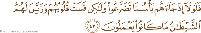 فَلَوْلَا إِذْ جَاءَهُمْ بَأْسُنَا تَضَرَّعُوا وَلَٰكِنْ قَسَتْ قُلُوبُهُمْ وَزَيَّنَ لَهُمُ الشَّيْطَانُ مَا كَانُوا يَعْمَلُونَ