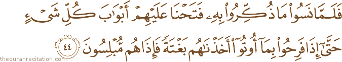 فَلَمَّا نَسُوا مَا ذُكِّرُوا بِهِ فَتَحْنَا عَلَيْهِمْ أَبْوَابَ كُلِّ شَيْءٍ حَتَّىٰ إِذَا فَرِحُوا بِمَا أُوتُوا أَخَذْنَاهُمْ بَغْتَةً فَإِذَا هُمْ مُبْلِسُونَ