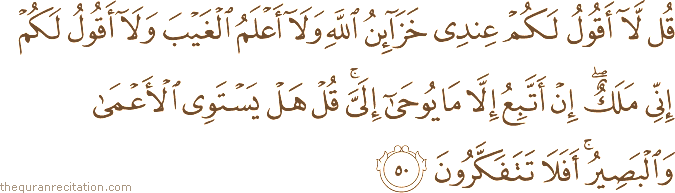 قُلْ لَا أَقُولُ لَكُمْ عِنْدِي خَزَائِنُ اللَّهِ وَلَا أَعْلَمُ الْغَيْبَ وَلَا أَقُولُ لَكُمْ إِنِّي مَلَكٌ ۖ إِنْ أَتَّبِعُ إِلَّا مَا يُوحَىٰ إِلَيَّ ۚ قُلْ هَلْ يَسْتَوِي الْأَعْمَىٰ وَالْبَصِيرُ ۚ أَفَلَا تَتَفَكَّرُونَ