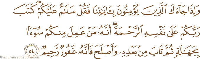وَإِذَا جَاءَكَ الَّذِينَ يُؤْمِنُونَ بِآيَاتِنَا فَقُلْ سَلَامٌ عَلَيْكُمْ ۖ كَتَبَ رَبُّكُمْ عَلَىٰ نَفْسِهِ الرَّحْمَةَ ۖ أَنَّهُ مَنْ عَمِلَ مِنْكُمْ سُوءًا بِجَهَالَةٍ ثُمَّ تَابَ مِنْ بَعْدِهِ وَأَصْلَحَ فَأَنَّهُ غَفُورٌ رَحِيمٌ