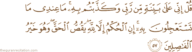 قُلْ إِنِّي عَلَىٰ بَيِّنَةٍ مِنْ رَبِّي وَكَذَّبْتُمْ بِهِ ۚ مَا عِنْدِي مَا تَسْتَعْجِلُونَ بِهِ ۚ إِنِ الْحُكْمُ إِلَّا لِلَّهِ ۖ يَقُصُّ الْحَقَّ ۖ وَهُوَ خَيْرُ الْفَاصِلِينَ
