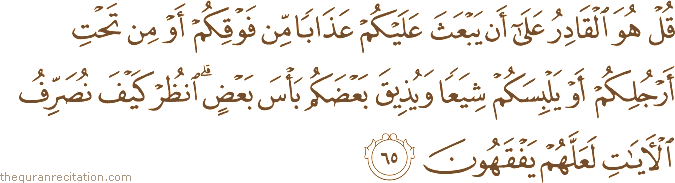 قُلْ هُوَ الْقَادِرُ عَلَىٰ أَنْ يَبْعَثَ عَلَيْكُمْ عَذَابًا مِنْ فَوْقِكُمْ أَوْ مِنْ تَحْتِ أَرْجُلِكُمْ أَوْ يَلْبِسَكُمْ شِيَعًا وَيُذِيقَ بَعْضَكُمْ بَأْسَ بَعْضٍ ۗ انْظُرْ كَيْفَ نُصَرِّفُ الْآيَاتِ لَعَلَّهُمْ يَفْقَهُونَ