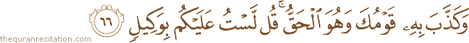 وَكَذَّبَ بِهِ قَوْمُكَ وَهُوَ الْحَقُّ ۚ قُلْ لَسْتُ عَلَيْكُمْ بِوَكِيلٍ