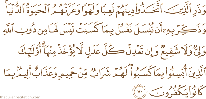 وَذَرِ الَّذِينَ اتَّخَذُوا دِينَهُمْ لَعِبًا وَلَهْوًا وَغَرَّتْهُمُ الْحَيَاةُ الدُّنْيَا ۚ وَذَكِّرْ بِهِ أَنْ تُبْسَلَ نَفْسٌ بِمَا كَسَبَتْ لَيْسَ لَهَا مِنْ دُونِ اللَّهِ وَلِيٌّ وَلَا شَفِيعٌ وَإِنْ تَعْدِلْ كُلَّ عَدْلٍ لَا يُؤْخَذْ مِنْهَا ۗ أُولَٰئِكَ الَّذِينَ أُبْسِلُوا بِمَا كَسَبُوا ۖ لَهُمْ شَرَابٌ مِنْ حَمِيمٍ وَعَذَابٌ أَلِيمٌ بِمَا كَانُوا يَكْفُرُونَ