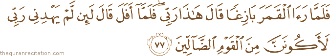 فَلَمَّا رَأَى الْقَمَرَ بَازِغًا قَالَ هَٰذَا رَبِّي ۖ فَلَمَّا أَفَلَ قَالَ لَئِنْ لَمْ يَهْدِنِي رَبِّي لَأَكُونَنَّ مِنَ الْقَوْمِ الضَّالِّينَ