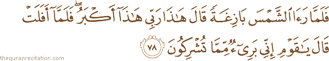 فَلَمَّا رَأَى الشَّمْسَ بَازِغَةً قَالَ هَٰذَا رَبِّي هَٰذَا أَكْبَرُ ۖ فَلَمَّا أَفَلَتْ قَالَ يَا قَوْمِ إِنِّي بَرِيءٌ مِمَّا تُشْرِكُونَ