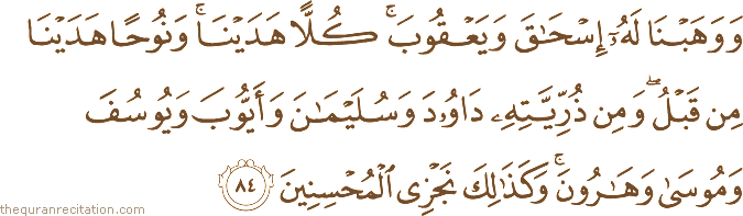 وَوَهَبْنَا لَهُ إِسْحَاقَ وَيَعْقُوبَ ۚ كُلًّا هَدَيْنَا ۚ وَنُوحًا هَدَيْنَا مِنْ قَبْلُ ۖ وَمِنْ ذُرِّيَّتِهِ دَاوُودَ وَسُلَيْمَانَ وَأَيُّوبَ وَيُوسُفَ وَمُوسَىٰ وَهَارُونَ ۚ وَكَذَٰلِكَ نَجْزِي الْمُحْسِنِينَ