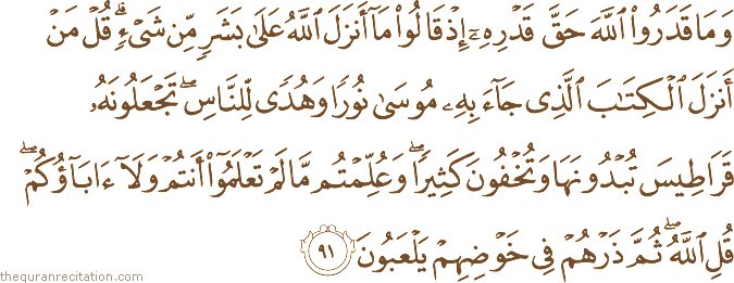 وَمَا قَدَرُوا اللَّهَ حَقَّ قَدْرِهِ إِذْ قَالُوا مَا أَنْزَلَ اللَّهُ عَلَىٰ بَشَرٍ مِنْ شَيْءٍ ۗ قُلْ مَنْ أَنْزَلَ الْكِتَابَ الَّذِي جَاءَ بِهِ مُوسَىٰ نُورًا وَهُدًى لِلنَّاسِ ۖ تَجْعَلُونَهُ قَرَاطِيسَ تُبْدُونَهَا وَتُخْفُونَ كَثِيرًا ۖ وَعُلِّمْتُمْ مَا لَمْ تَعْلَمُوا أَنْتُمْ وَلَا آبَاؤُكُمْ ۖ قُلِ اللَّهُ ۖ ثُمَّ ذَرْهُمْ فِي خَوْضِهِمْ يَلْعَبُونَ