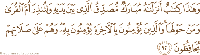 وَهَٰذَا كِتَابٌ أَنْزَلْنَاهُ مُبَارَكٌ مُصَدِّقُ الَّذِي بَيْنَ يَدَيْهِ وَلِتُنْذِرَ أُمَّ الْقُرَىٰ وَمَنْ حَوْلَهَا ۚ وَالَّذِينَ يُؤْمِنُونَ بِالْآخِرَةِ يُؤْمِنُونَ بِهِ ۖ وَهُمْ عَلَىٰ صَلَاتِهِمْ يُحَافِظُونَ