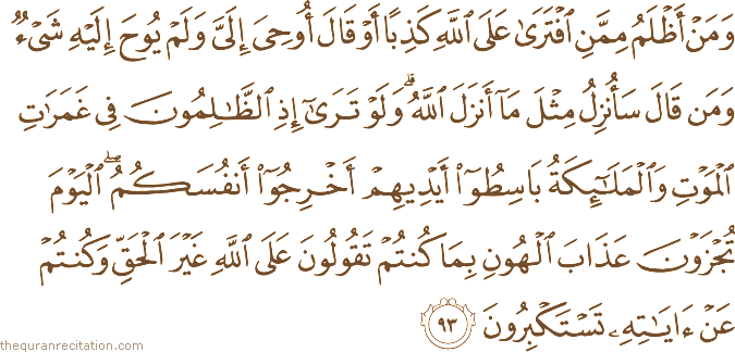 وَمَنْ أَظْلَمُ مِمَّنِ افْتَرَىٰ عَلَى اللَّهِ كَذِبًا أَوْ قَالَ أُوحِيَ إِلَيَّ وَلَمْ يُوحَ إِلَيْهِ شَيْءٌ وَمَنْ قَالَ سَأُنْزِلُ مِثْلَ مَا أَنْزَلَ اللَّهُ ۗ وَلَوْ تَرَىٰ إِذِ الظَّالِمُونَ فِي غَمَرَاتِ الْمَوْتِ وَالْمَلَائِكَةُ بَاسِطُو أَيْدِيهِمْ أَخْرِجُوا أَنْفُسَكُمُ ۖ الْيَوْمَ تُجْزَوْنَ عَذَابَ الْهُونِ بِمَا كُنْتُمْ تَقُولُونَ عَلَى اللَّهِ غَيْرَ الْحَقِّ وَكُنْتُمْ عَنْ آيَاتِهِ تَسْتَكْبِرُونَ