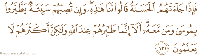فَإِذَا جَاءَتْهُمُ الْحَسَنَةُ قَالُوا لَنَا هَٰذِهِ ۖ وَإِنْ تُصِبْهُمْ سَيِّئَةٌ يَطَّيَّرُوا بِمُوسَىٰ وَمَنْ مَعَهُ ۗ أَلَا إِنَّمَا طَائِرُهُمْ عِنْدَ اللَّهِ وَلَٰكِنَّ أَكْثَرَهُمْ لَا يَعْلَمُونَ
