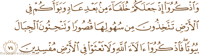 وَاذْكُرُوا إِذْ جَعَلَكُمْ خُلَفَاءَ مِنْ بَعْدِ عَادٍ وَبَوَّأَكُمْ فِي الْأَرْضِ تَتَّخِذُونَ مِنْ سُهُولِهَا قُصُورًا وَتَنْحِتُونَ الْجِبَالَ بُيُوتًا ۖ فَاذْكُرُوا آلَاءَ اللَّهِ وَلَا تَعْثَوْا فِي الْأَرْضِ مُفْسِدِينَ