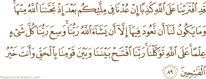 قَدِ افْتَرَيْنَا عَلَى اللَّهِ كَذِبًا إِنْ عُدْنَا فِي مِلَّتِكُمْ بَعْدَ إِذْ نَجَّانَا اللَّهُ مِنْهَا ۚ وَمَا يَكُونُ لَنَا أَنْ نَعُودَ فِيهَا إِلَّا أَنْ يَشَاءَ اللَّهُ رَبُّنَا ۚ وَسِعَ رَبُّنَا كُلَّ شَيْءٍ عِلْمًا ۚ عَلَى اللَّهِ تَوَكَّلْنَا ۚ رَبَّنَا افْتَحْ بَيْنَنَا وَبَيْنَ قَوْمِنَا بِالْحَقِّ وَأَنْتَ خَيْرُ الْفَاتِحِينَ