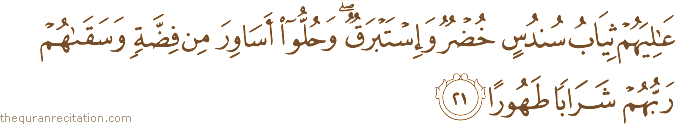عَالِيَهُمْ ثِيَابُ سُنْدُسٍ خُضْرٌ وَإِسْتَبْرَقٌ ۖ وَحُلُّوا أَسَاوِرَ مِنْ فِضَّةٍ وَسَقَاهُمْ رَبُّهُمْ شَرَابًا طَهُورًا