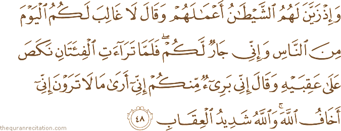 وَإِذْ زَيَّنَ لَهُمُ الشَّيْطَانُ أَعْمَالَهُمْ وَقَالَ لَا غَالِبَ لَكُمُ الْيَوْمَ مِنَ النَّاسِ وَإِنِّي جَارٌ لَكُمْ ۖ فَلَمَّا تَرَاءَتِ الْفِئَتَانِ نَكَصَ عَلَىٰ عَقِبَيْهِ وَقَالَ إِنِّي بَرِيءٌ مِنْكُمْ إِنِّي أَرَىٰ مَا لَا تَرَوْنَ إِنِّي أَخَافُ اللَّهَ ۚ وَاللَّهُ شَدِيدُ الْعِقَابِ