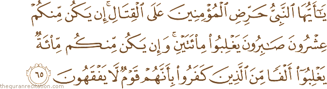 يَا أَيُّهَا النَّبِيُّ حَرِّضِ الْمُؤْمِنِينَ عَلَى الْقِتَالِ ۚ إِنْ يَكُنْ مِنْكُمْ عِشْرُونَ صَابِرُونَ يَغْلِبُوا مِائَتَيْنِ ۚ وَإِنْ يَكُنْ مِنْكُمْ مِائَةٌ يَغْلِبُوا أَلْفًا مِنَ الَّذِينَ كَفَرُوا بِأَنَّهُمْ قَوْمٌ لَا يَفْقَهُونَ