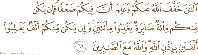الْآنَ خَفَّفَ اللَّهُ عَنْكُمْ وَعَلِمَ أَنَّ فِيكُمْ ضَعْفًا ۚ فَإِنْ يَكُنْ مِنْكُمْ مِائَةٌ صَابِرَةٌ يَغْلِبُوا مِائَتَيْنِ ۚ وَإِنْ يَكُنْ مِنْكُمْ أَلْفٌ يَغْلِبُوا أَلْفَيْنِ بِإِذْنِ اللَّهِ ۗ وَاللَّهُ مَعَ الصَّابِرِينَ
