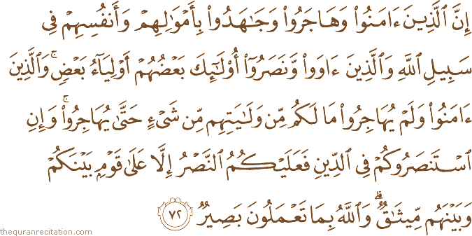 إِنَّ الَّذِينَ آمَنُوا وَهَاجَرُوا وَجَاهَدُوا بِأَمْوَالِهِمْ وَأَنْفُسِهِمْ فِي سَبِيلِ اللَّهِ وَالَّذِينَ آوَوْا وَنَصَرُوا أُولَٰئِكَ بَعْضُهُمْ أَوْلِيَاءُ بَعْضٍ ۚ وَالَّذِينَ آمَنُوا وَلَمْ يُهَاجِرُوا مَا لَكُمْ مِنْ وَلَايَتِهِمْ مِنْ شَيْءٍ حَتَّىٰ يُهَاجِرُوا ۚ وَإِنِ اسْتَنْصَرُوكُمْ فِي الدِّينِ فَعَلَيْكُمُ النَّصْرُ إِلَّا عَلَىٰ قَوْمٍ بَيْنَكُمْ وَبَيْنَهُمْ مِيثَاقٌ ۗ وَاللَّهُ بِمَا تَعْمَلُونَ بَصِيرٌ