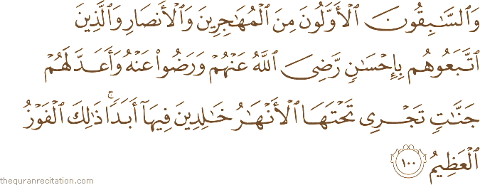 وَالسَّابِقُونَ الْأَوَّلُونَ مِنَ الْمُهَاجِرِينَ وَالْأَنْصَارِ وَالَّذِينَ اتَّبَعُوهُمْ بِإِحْسَانٍ رَضِيَ اللَّهُ عَنْهُمْ وَرَضُوا عَنْهُ وَأَعَدَّ لَهُمْ جَنَّاتٍ تَجْرِي تَحْتَهَا الْأَنْهَارُ خَالِدِينَ فِيهَا أَبَدًا ۚ ذَٰلِكَ الْفَوْزُ الْعَظِيمُ
