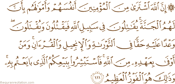 إِنَّ اللَّهَ اشْتَرَىٰ مِنَ الْمُؤْمِنِينَ أَنْفُسَهُمْ وَأَمْوَالَهُمْ بِأَنَّ لَهُمُ الْجَنَّةَ ۚ يُقَاتِلُونَ فِي سَبِيلِ اللَّهِ فَيَقْتُلُونَ وَيُقْتَلُونَ ۖ وَعْدًا عَلَيْهِ حَقًّا فِي التَّوْرَاةِ وَالْإِنْجِيلِ وَالْقُرْآنِ ۚ وَمَنْ أَوْفَىٰ بِعَهْدِهِ مِنَ اللَّهِ ۚ فَاسْتَبْشِرُوا بِبَيْعِكُمُ الَّذِي بَايَعْتُمْ بِهِ ۚ وَذَٰلِكَ هُوَ الْفَوْزُ الْعَظِيمُ