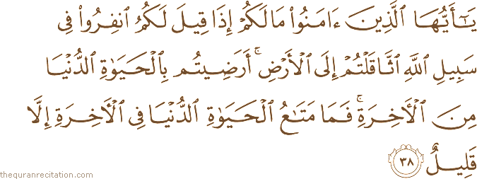 يَا أَيُّهَا الَّذِينَ آمَنُوا مَا لَكُمْ إِذَا قِيلَ لَكُمُ انْفِرُوا فِي سَبِيلِ اللَّهِ اثَّاقَلْتُمْ إِلَى الْأَرْضِ ۚ أَرَضِيتُمْ بِالْحَيَاةِ الدُّنْيَا مِنَ الْآخِرَةِ ۚ فَمَا مَتَاعُ الْحَيَاةِ الدُّنْيَا فِي الْآخِرَةِ إِلَّا قَلِيلٌ