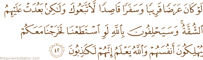 لَوْ كَانَ عَرَضًا قَرِيبًا وَسَفَرًا قَاصِدًا لَاتَّبَعُوكَ وَلَٰكِنْ بَعُدَتْ عَلَيْهِمُ الشُّقَّةُ ۚ وَسَيَحْلِفُونَ بِاللَّهِ لَوِ اسْتَطَعْنَا لَخَرَجْنَا مَعَكُمْ يُهْلِكُونَ أَنْفُسَهُمْ وَاللَّهُ يَعْلَمُ إِنَّهُمْ لَكَاذِبُونَ